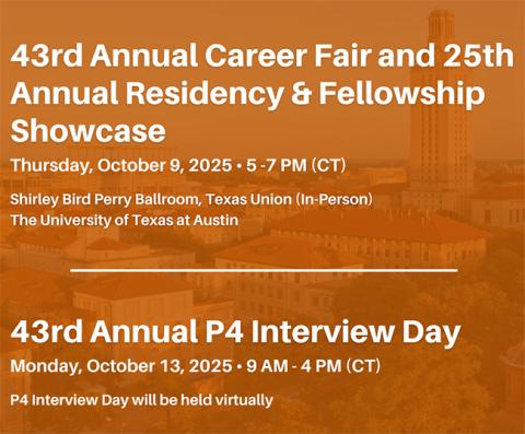 43rd annual career fair and 25th annual residency & fellowship showcase, Thurs. 10/9/25, 5-7pm CT, Shirley Bird Perry Ballroom, Texas Union (In-person), UT Austin. 43rd annual p4 interview day, Mon. 10/13/25, 9am-4pmCT, held virtually.