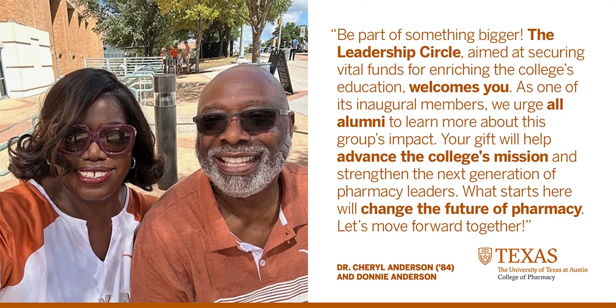 Dr. Cheryl Anderson ('84) and Donnie Anderson smiling wearing burnt orange shirts with quote, "Be part of something bigger! The Leadership Circle, aimed at securing vital funds for enriching the college's education, welcomes you. As one of its inaugural members, we urge all alumni to learn more about this group's impact. Your gift will help advance the college's mission and strengthen the next generation of pharmacy leaders. What starts here will change the future of pharmacy. Let's move forward together!"