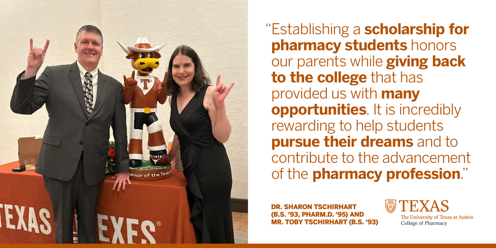 Two people posing with longhorn statue with text reading: "Establishing a scholarship for pharmacy students honors our parents while giving back to the college that has provided us with many opportunities. It is incredibly rewarding to help students pursue their dreams and to contribute to the advancement of the pharmacy profession." Dr. Sharon Tschirhart (B.S. '93, Pharm.D. '95) and Mr. Toby Tschirhart (B.S. '93). Texas The University of Texas at Austin College of Pharmacy