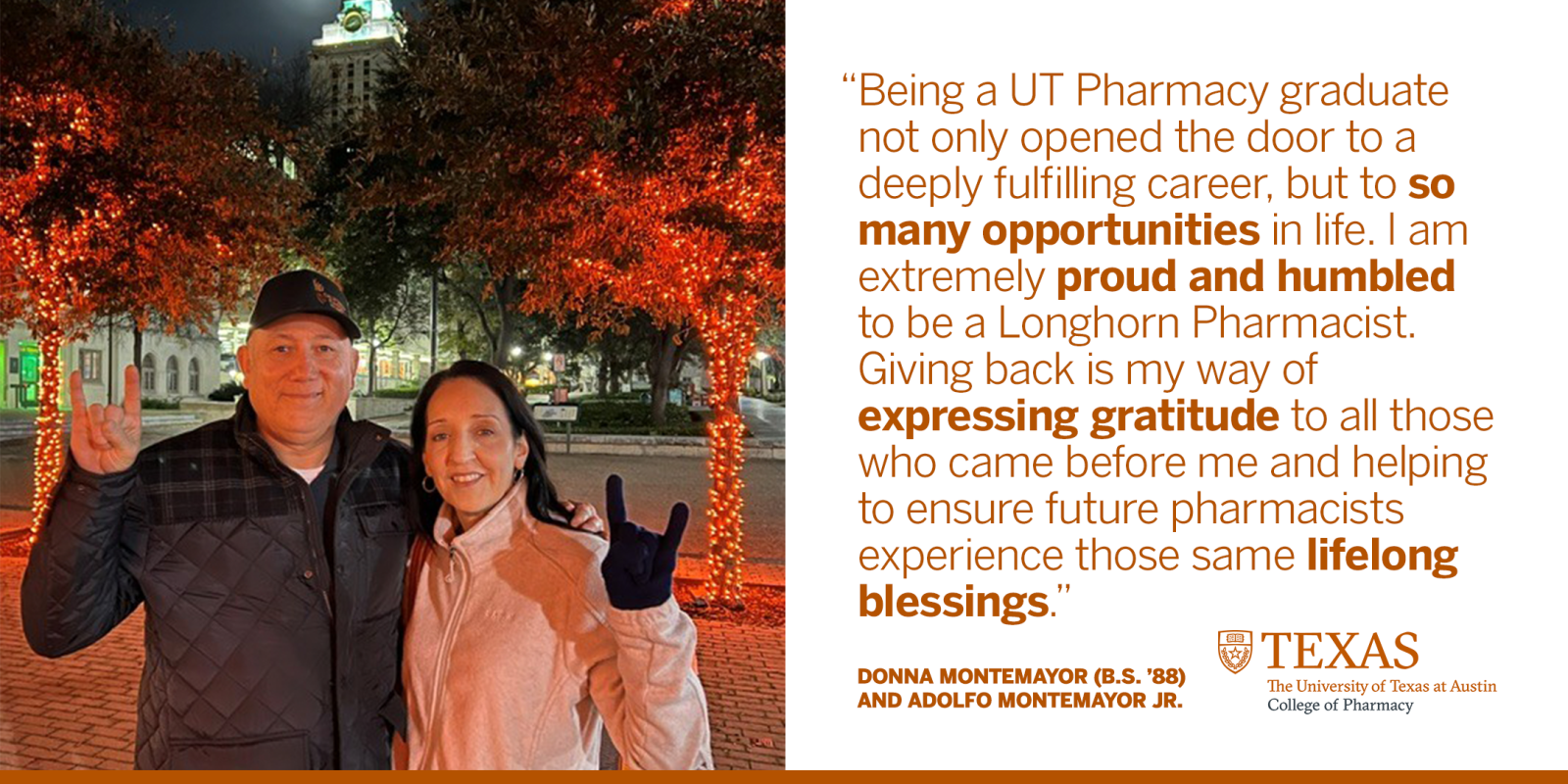 Donna Montemayor (B.S. '88) and Adolfo Montemayor, Jr. smiling and giving Hook 'em Horns hand sign in front of UT Tower. Text reads, "Being a UT Pharmacy graduate not only opened the door to a deeply fulfilling career, but to so many opportunities in life. I am extremely proud and humbled to be a Longhorn Pharmacist. Giving back is my way of expressing Gratitude to all those who came before me and helping to ensure future pharmacists experience those same lifelong blessings." Shield logo for UT Pharmacy